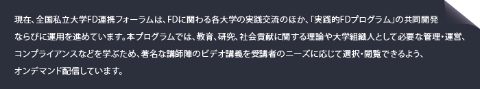 現在、全国私立大学FD連携フォーラムは、FDに関わる各大学の実践交流のほか、「実践的FDプログラム」の共同開発ならびに運用を進めています。本プログラムでは、教育、研究、社会貢献に関する理論や大学組織人として必要な管理・運営、コンプライアンスなどを学ぶため、著名な講師陣のビデオ講義を受講者のニーズに応じて選択・閲覧できるよう、オンデマンド配信しています。